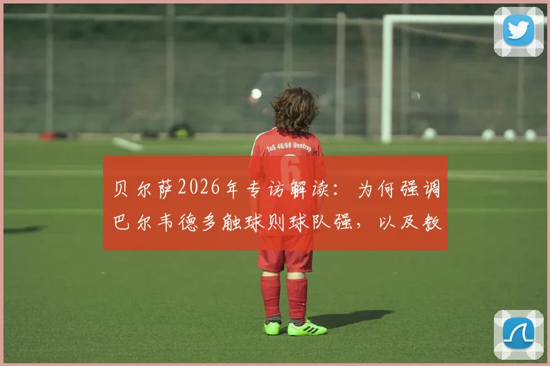 贝尔萨2026年专访解读:为何强调巴尔韦德多触球则球队强,以及教练与球员关系的真实边界