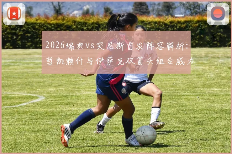 2026瑞典vs突尼斯首发阵容解析:哲凯赖什与伊萨克双箭头组合威力评估,埃兰加替补角色战术解读