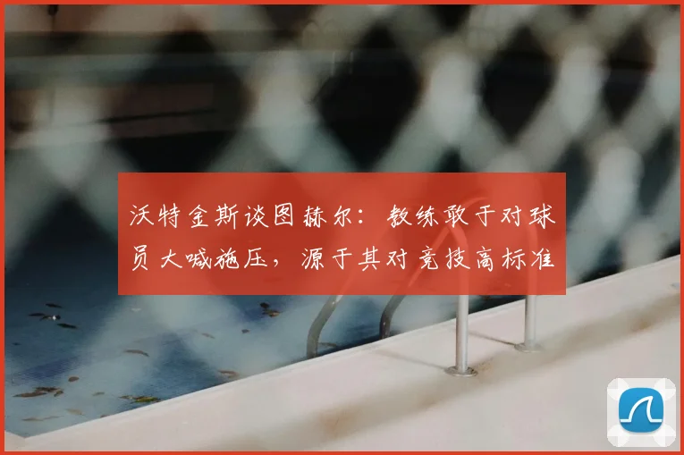 沃特金斯谈图赫尔:教练敢于对球员大喊施压,源于其对竞技高标准的极致追求与持续推动
