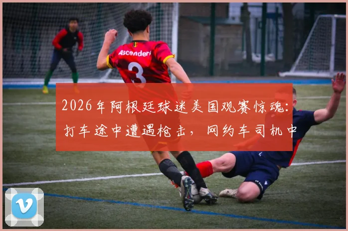 2026年阿根廷球迷美国观赛惊魂：打车途中遭遇枪击，网约车司机中弹，海外观赛安全再敲警钟