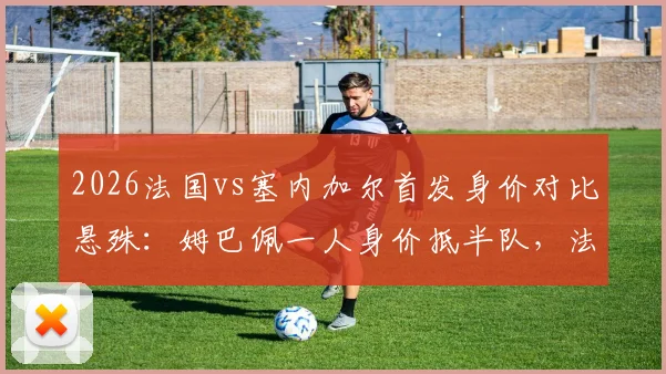 2026法国vs塞内加尔首发身价对比悬殊：姆巴佩一人身价抵半队，法国总身价超对手四倍，附两队最新球员身价排名分析