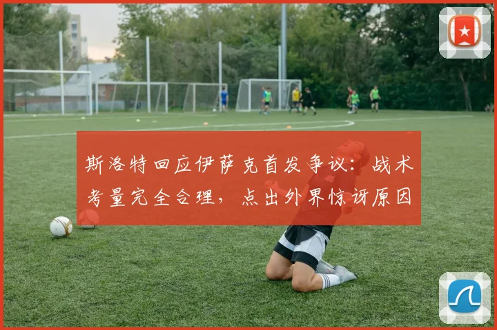 斯洛特回应伊萨克首发争议：战术考量完全合理，点出外界惊讶原因