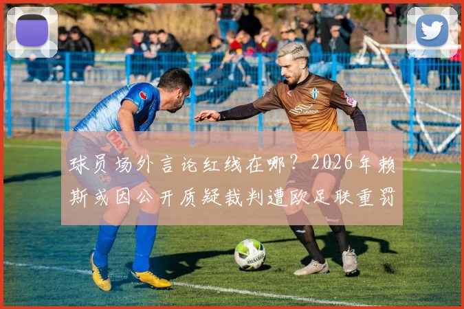 球员场外言论红线在哪？2026年赖斯或因公开质疑裁判遭欧足联重罚，后果比想象中严重