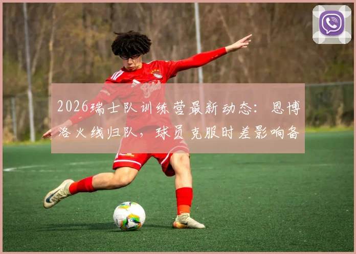 2026瑞士队训练营最新动态:恩博洛火线归队,球员克服时差影响备战欧洲杯关键阶段