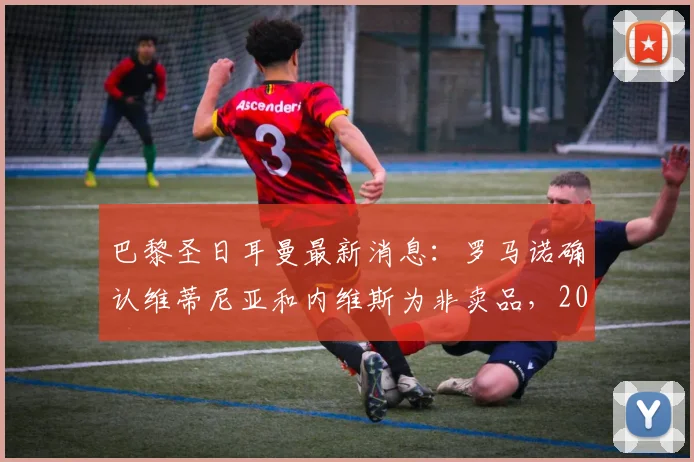巴黎圣日耳曼最新消息：罗马诺确认维蒂尼亚和内维斯为非卖品，2026年前拒绝任何报价，解析法甲豪门核心留队计划