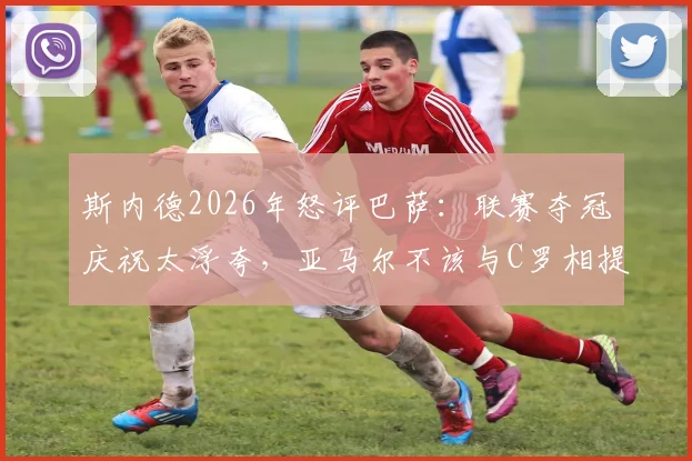 斯内德2026年怒评巴萨:联赛夺冠庆祝太浮夸,亚马尔不该与C罗相提并论