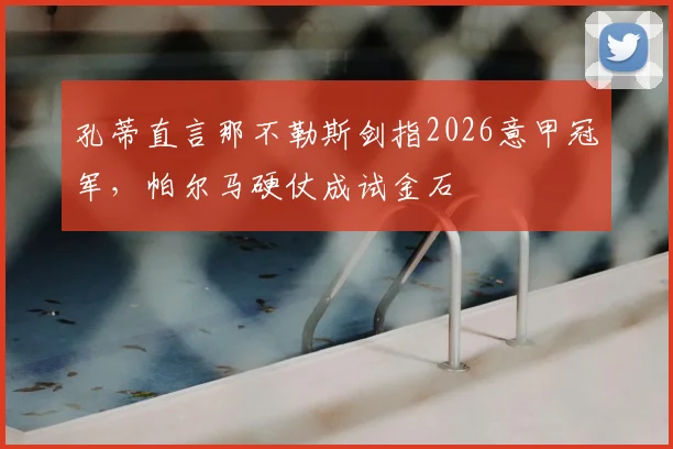 孔蒂直言那不勒斯剑指2026意甲冠军，帕尔马硬仗成试金石