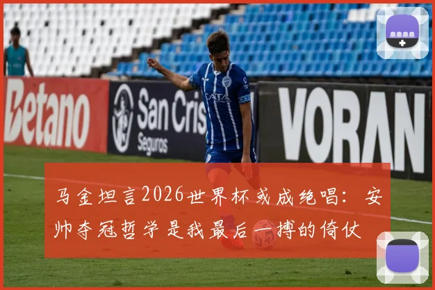 马金坦言2026世界杯或成绝唱:安帅夺冠哲学是我最后一搏的倚仗