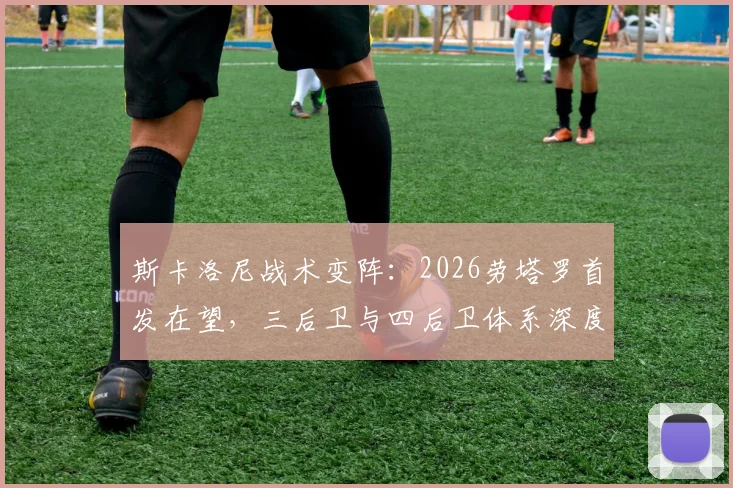 斯卡洛尼战术变阵:2026劳塔罗首发在望,三后卫与四后卫体系深度解析