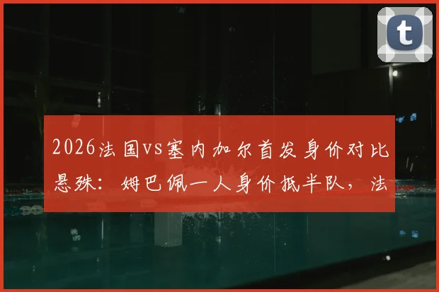 2026法国vs塞内加尔首发身价对比悬殊：姆巴佩一人身价抵半队，法国总身价超对手四倍，附两队最新球员身价排名分析