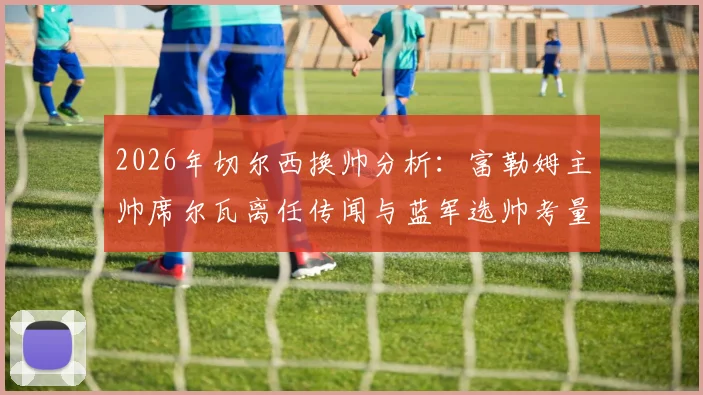 2026年切尔西换帅分析：富勒姆主帅席尔瓦离任传闻与蓝军选帅考量深度解读
