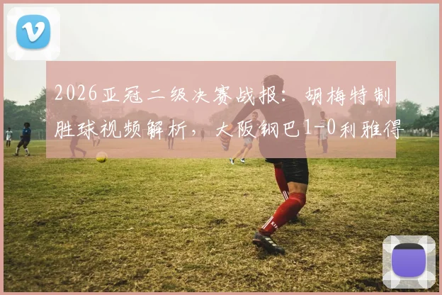 2026亚冠二级决赛战报：胡梅特制胜球视频解析，大阪钢巴1-0利雅得胜利夺冠，附全场数据与阵容复盘