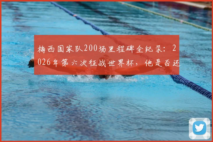梅西国家队200场里程碑全纪录：2026年第六次征战世界杯，他是否还能创造历史？