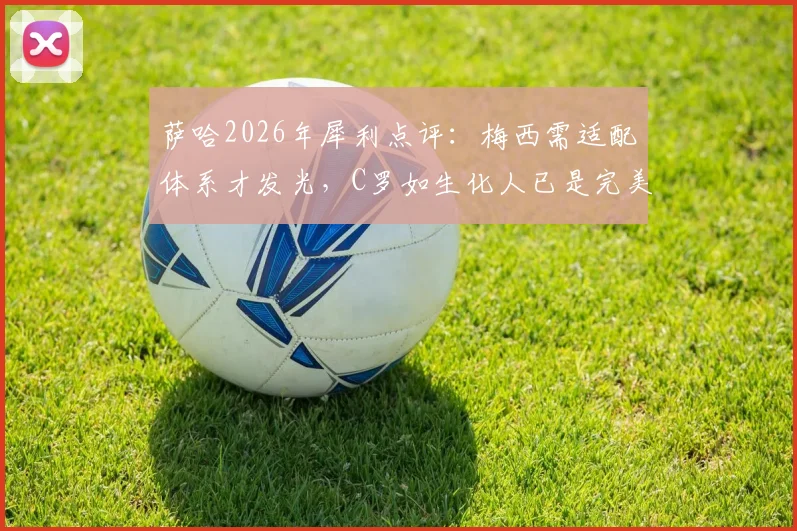 萨哈2026年犀利点评：梅西需适配体系才发光，C罗如生化人已是完美球员标杆