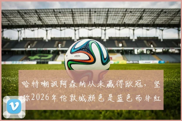 哈特嘲讽阿森纳从未赢得欧冠,坚称2026年伦敦城颜色是蓝色而非红色引发热议