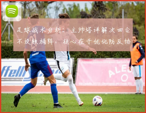 足球战术分析：主帅塔详解次回合不设铁桶阵，核心在于优化防反协防体系
