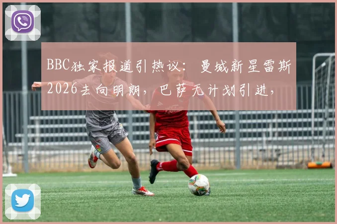 BBC独家报道引热议:曼城新星雷斯2026去向明朗,巴萨无计划引进,季前赛留队成定局