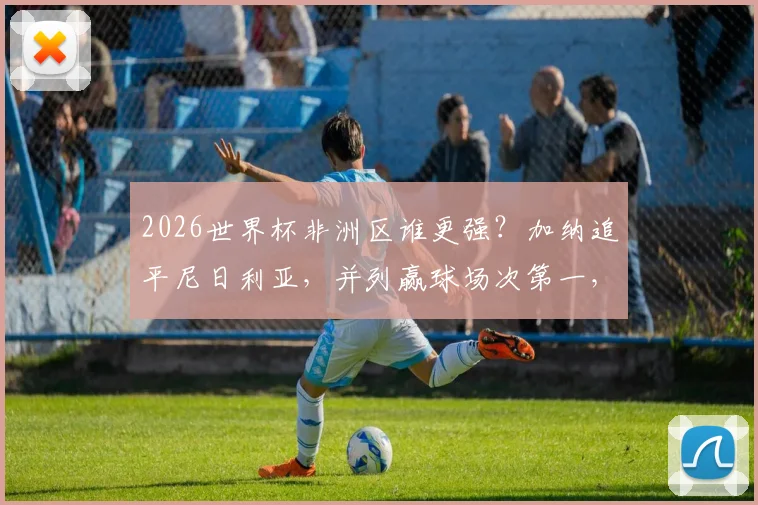 2026世界杯非洲区谁更强？加纳追平尼日利亚，并列赢球场次第一，附历史战绩与预选赛前瞻