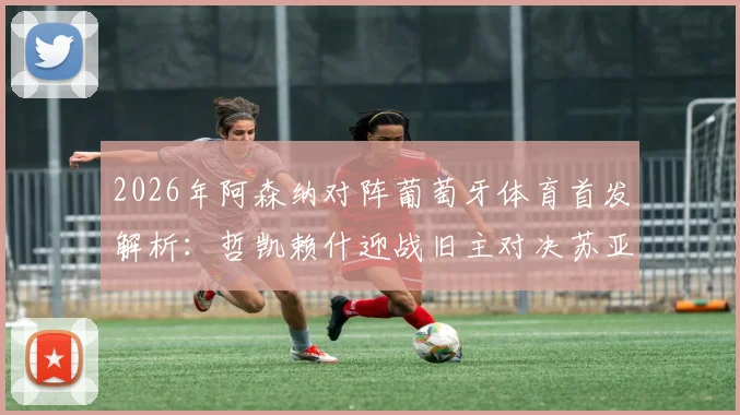 2026年阿森纳对阵葡萄牙体育首发解析：哲凯赖什迎战旧主对决苏亚雷斯，厄德高缺阵影响几何？附历史交锋与战术看点