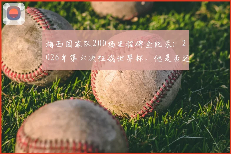 梅西国家队200场里程碑全纪录:2026年第六次征战世界杯,他是否还能创造历史?