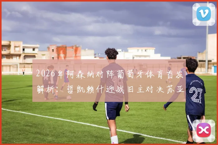 2026年阿森纳对阵葡萄牙体育首发解析：哲凯赖什迎战旧主对决苏亚雷斯，厄德高缺阵影响几何？附历史交锋与战术看点