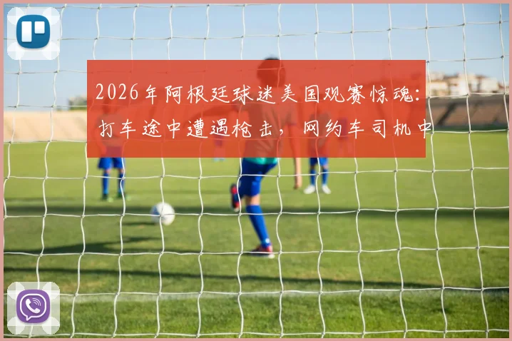 2026年阿根廷球迷美国观赛惊魂：打车途中遭遇枪击，网约车司机中弹，海外观赛安全再敲警钟