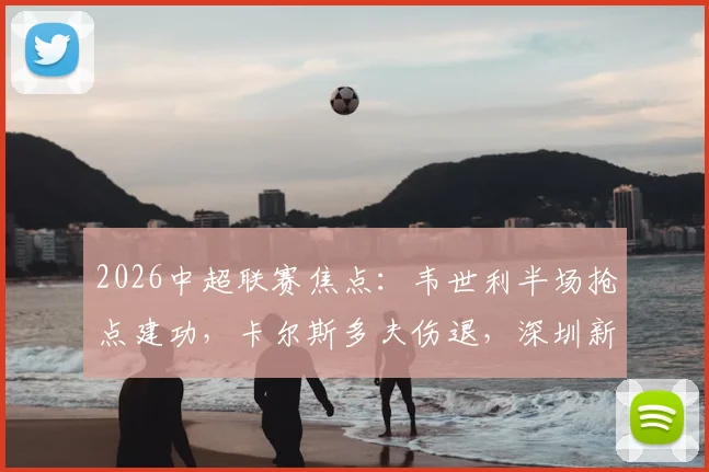 2026中超联赛焦点：韦世利半场抢点建功，卡尔斯多夫伤退，深圳新鹏城1-0领先青岛海牛，现场战况深度回顾