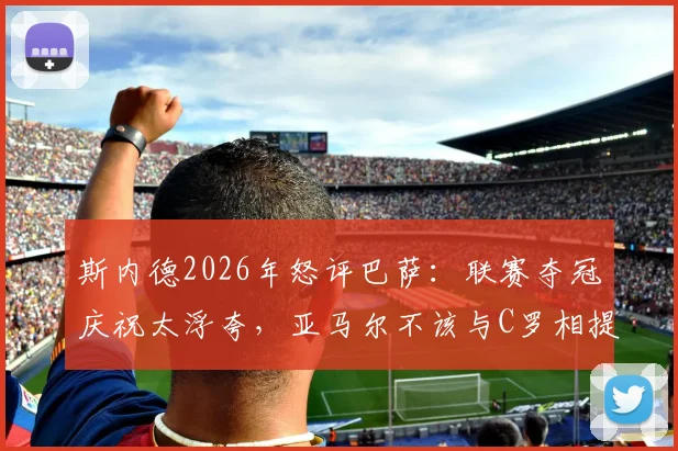 斯内德2026年怒评巴萨：联赛夺冠庆祝太浮夸，亚马尔不该与C罗相提并论