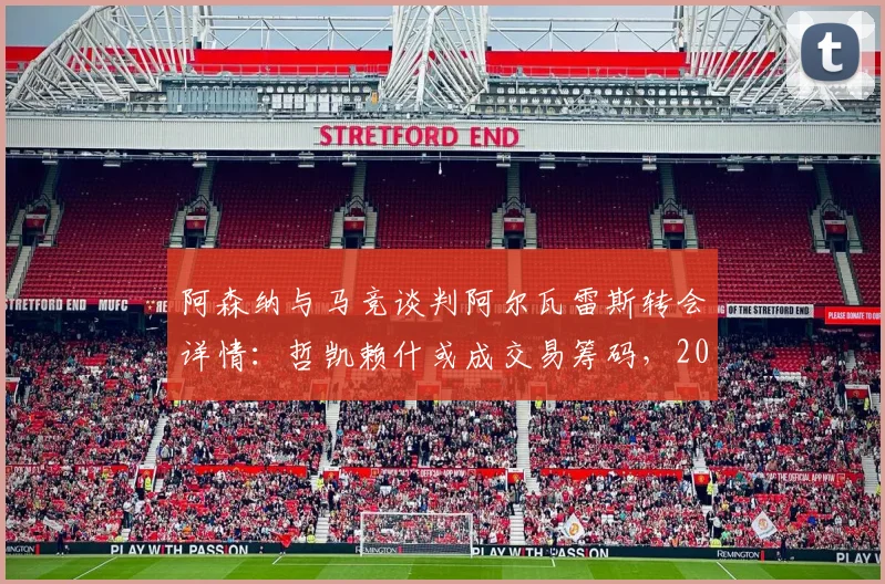 阿森纳与马竞谈判阿尔瓦雷斯转会详情：哲凯赖什或成交易筹码，2026夏窗锋线重组解析