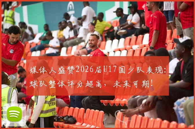媒体人盛赞2026届U17国少队表现:球队整体评分超高,未来可期!