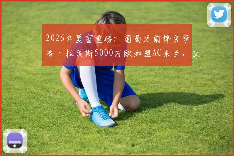 2026年夏窗重磅：葡萄牙前锋贡萨洛·拉莫斯5000万欧加盟AC米兰，交易细节全解析