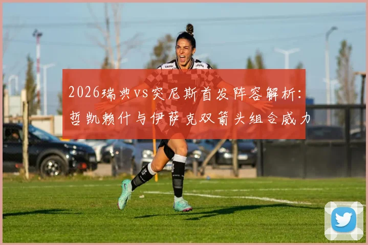 2026瑞典vs突尼斯首发阵容解析：哲凯赖什与伊萨克双箭头组合威力评估，埃兰加替补角色战术解读