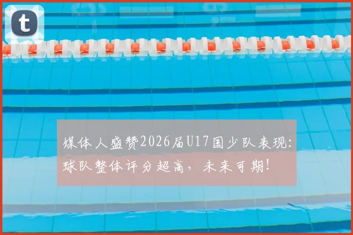 媒体人盛赞2026届U17国少队表现：球队整体评分超高，未来可期！