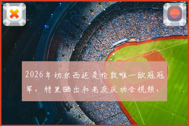 2026年切尔西还是伦敦唯一欧冠冠军,特里晒出和老友庆功会视频,切尔西仍是大伦敦唯一的欧冠荣耀俱乐部!