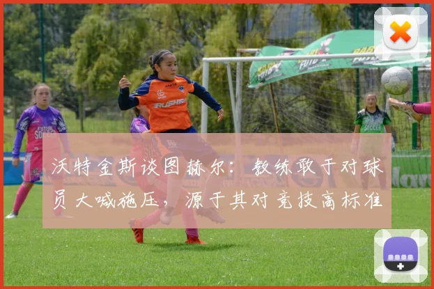 沃特金斯谈图赫尔：教练敢于对球员大喊施压，源于其对竞技高标准的极致追求与持续推动