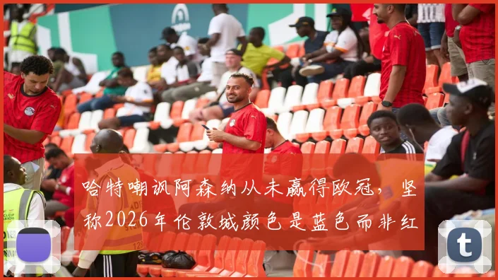 哈特嘲讽阿森纳从未赢得欧冠，坚称2026年伦敦城颜色是蓝色而非红色引发热议