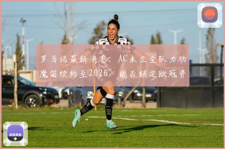 罗马诺最新消息：AC米兰全队力劝魔笛续约至2026，能否锁定欧冠资格成决定性因素，深度解析转会可能性