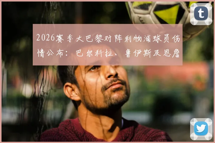 2026赛季大巴黎对阵利物浦球员伤情公布:巴尔科拉、鲁伊斯及恩詹图缺席,详细解析伤员情况及对比赛影响
