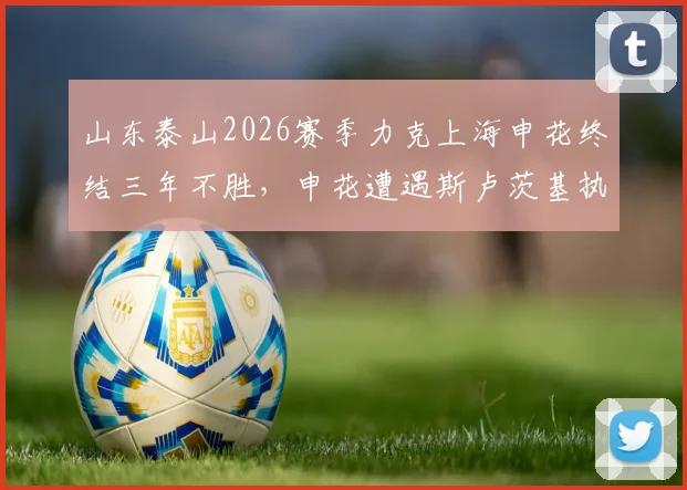山东泰山2026赛季力克上海申花终结三年不胜,申花遭遇斯卢茨基执教时代首次联赛连败原因解读