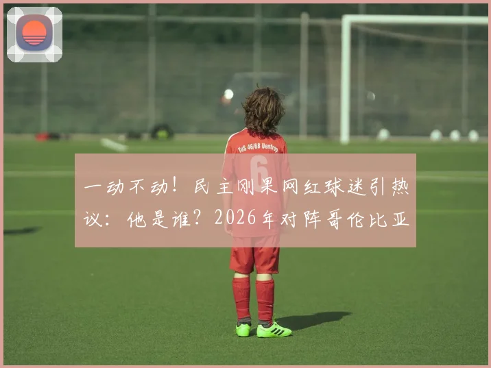 一动不动！民主刚果网红球迷引热议：他是谁？2026年对阵哥伦比亚名场面解析