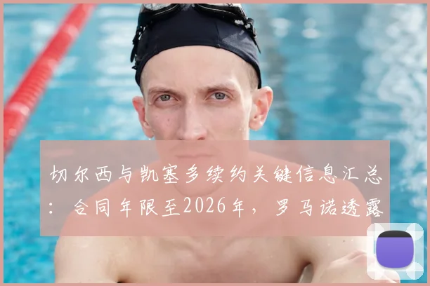 切尔西与凯塞多续约关键信息汇总：合同年限至2026年，罗马诺透露具体细节正敲定，薪资及未来规划引关注