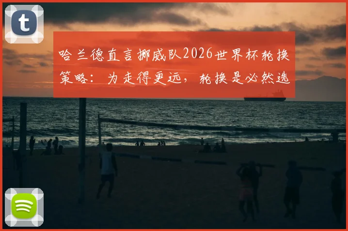 哈兰德直言挪威队2026世界杯轮换策略：为走得更远，轮换是必然选择，揭秘现代足球科学用人法则