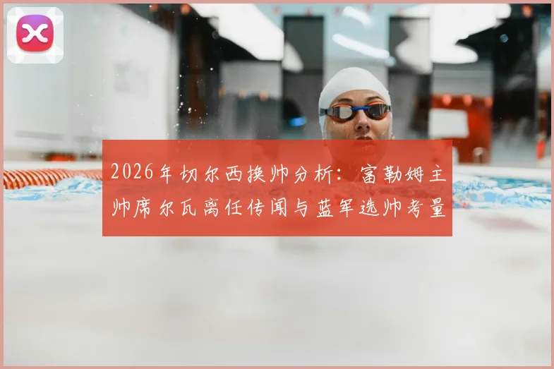 2026年切尔西换帅分析：富勒姆主帅席尔瓦离任传闻与蓝军选帅考量深度解读