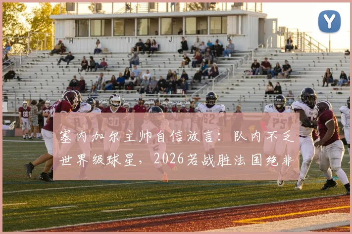 塞内加尔主帅自信放言:队内不乏世界级球星,2026若战胜法国绝非意外,球队战术与阵容深度解析