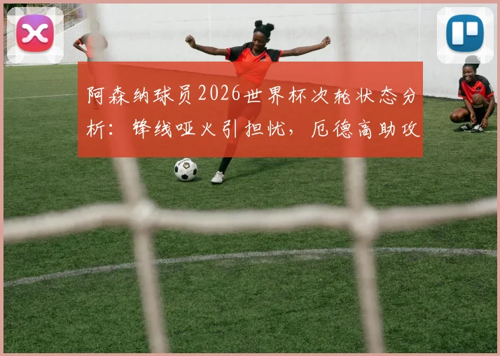 阿森纳球员2026世界杯次轮状态分析:锋线哑火引担忧,厄德高助攻成亮点,枪迷未来展望
