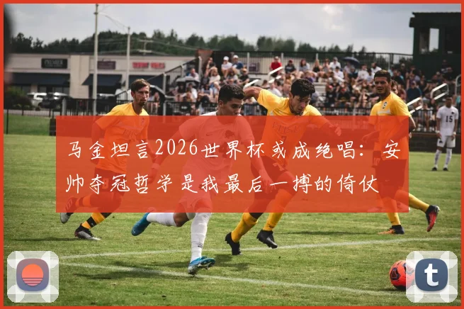 马金坦言2026世界杯或成绝唱：安帅夺冠哲学是我最后一搏的倚仗
