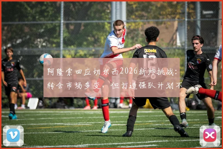 阿隆索回应切尔西2026新帅挑战：转会市场多变，但打造强队计划不变