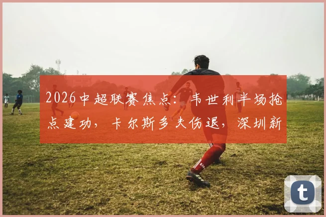 2026中超联赛焦点:韦世利半场抢点建功,卡尔斯多夫伤退,深圳新鹏城1-0领先青岛海牛,现场战况深度回顾