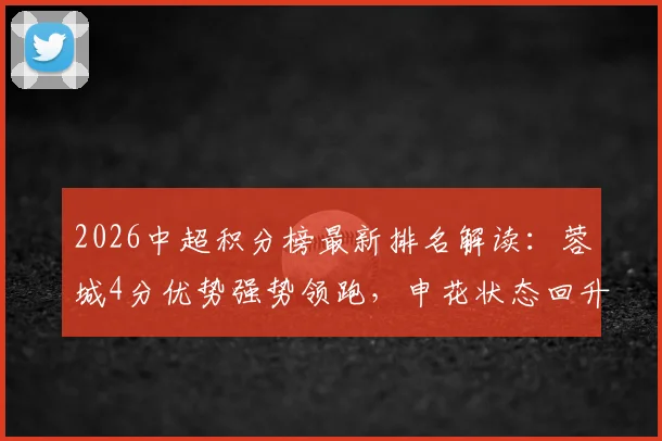 2026中超积分榜最新排名解读：蓉城4分优势强势领跑，申花状态回升跻身联赛前五